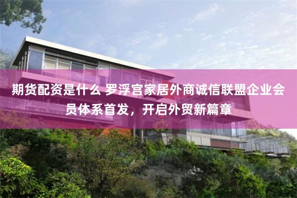 期货配资是什么 罗浮宫家居外商诚信联盟企业会员体系首发，开启外贸新篇章