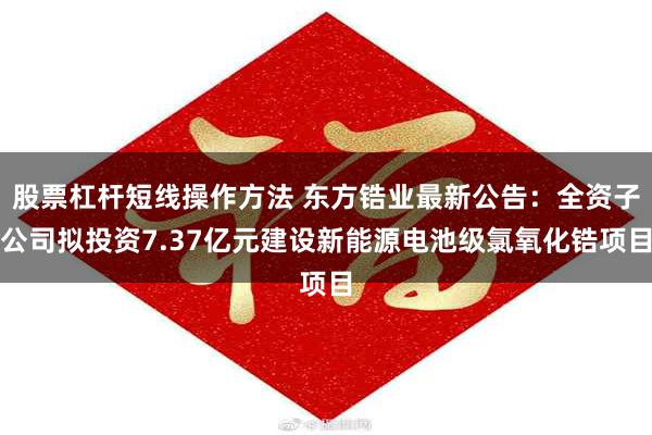 股票杠杆短线操作方法 东方锆业最新公告：全资子公司拟投资7.37亿元建设新能源电池级氯氧化锆项目