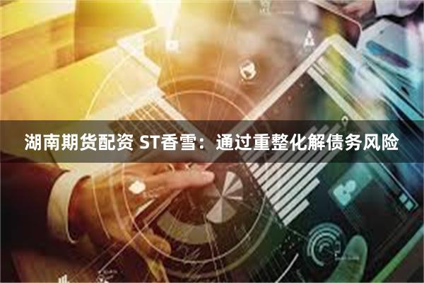 湖南期货配资 ST香雪：通过重整化解债务风险