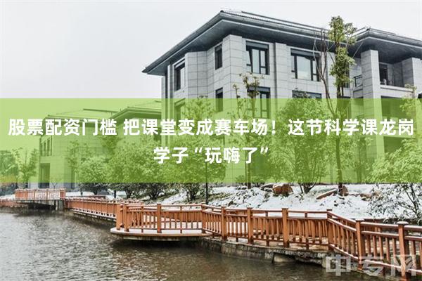 股票配资门槛 把课堂变成赛车场！这节科学课龙岗学子“玩嗨了”