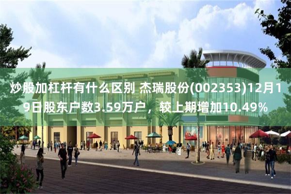 炒股加杠杆有什么区别 杰瑞股份(002353)12月19日股东户数3.59万户，较上期增加10.49%
