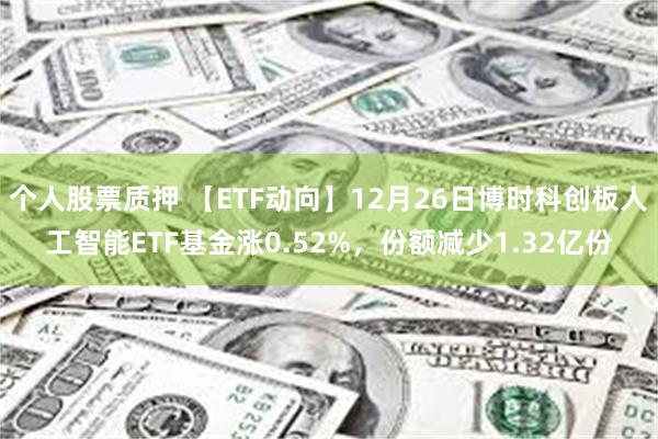 个人股票质押 【ETF动向】12月26日博时科创板人工智能ETF基金涨0.52%，份额减少1.32亿份