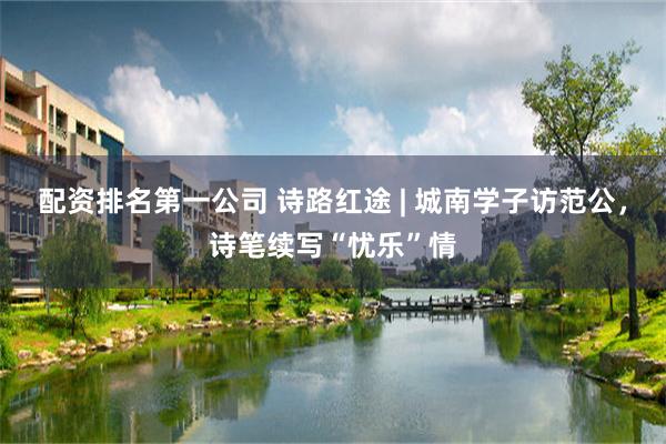 配资排名第一公司 诗路红途 | 城南学子访范公，诗笔续写“忧乐”情