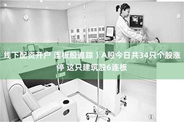 线下配资开户 连板股追踪丨A股今日共34只个股涨停 这只建筑股6连板