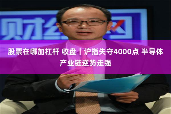 股票在哪加杠杆 收盘｜沪指失守4000点 半导体产业链逆势走强