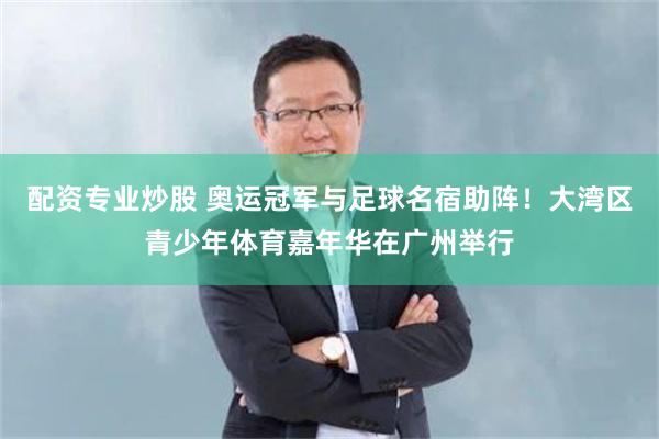 配资专业炒股 奥运冠军与足球名宿助阵！大湾区青少年体育嘉年华在广州举行