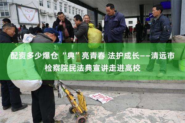 配资多少爆仓 “典”亮青春 法护成长——清远市检察院民法典宣讲走进高校