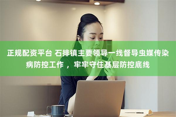 正规配资平台 石排镇主要领导一线督导虫媒传染病防控工作 ，牢牢守住基层防控底线
