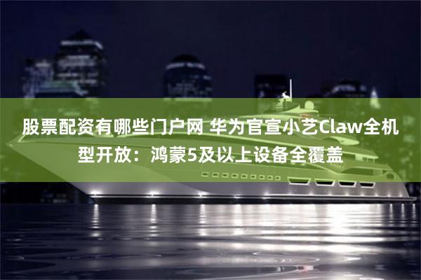 股票配资有哪些门户网 华为官宣小艺Claw全机型开放：鸿蒙5及以上设备全覆盖