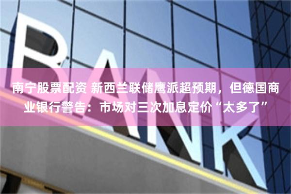 南宁股票配资 新西兰联储鹰派超预期，但德国商业银行警告：市场对三次加息定价“太多了”