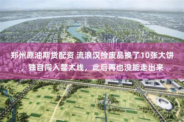 郑州原油期货配资 流浪汉捡废品换了10张大饼，独自闯入鳌太线，此后再也没能走出来
