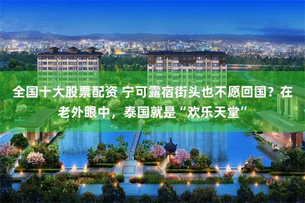 全国十大股票配资 宁可露宿街头也不愿回国？在老外眼中，泰国就是“欢乐天堂”