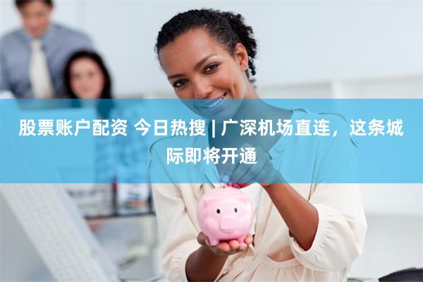 股票账户配资 今日热搜 | 广深机场直连，这条城际即将开通