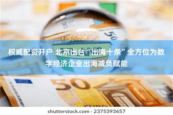 权威配资开户 北京出台“出海十条”全方位为数字经济企业出海减负赋能