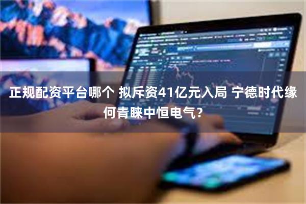 正规配资平台哪个 拟斥资41亿元入局 宁德时代缘何青睐中恒电气？
