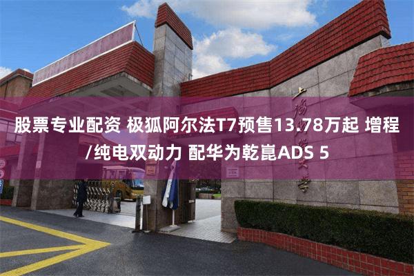 股票专业配资 极狐阿尔法T7预售13.78万起 增程/纯电双动力 配华为乾崑ADS 5