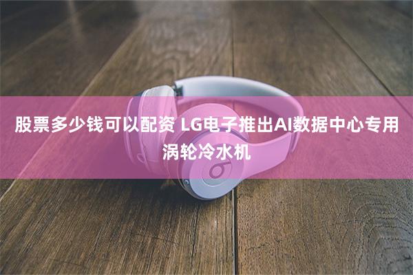 股票多少钱可以配资 LG电子推出AI数据中心专用涡轮冷水机